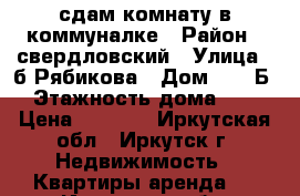 сдам комнату в коммуналке › Район ­ свердловский › Улица ­ б.Рябикова › Дом ­ 11 Б › Этажность дома ­ 5 › Цена ­ 7 500 - Иркутская обл., Иркутск г. Недвижимость » Квартиры аренда   . Иркутская обл.